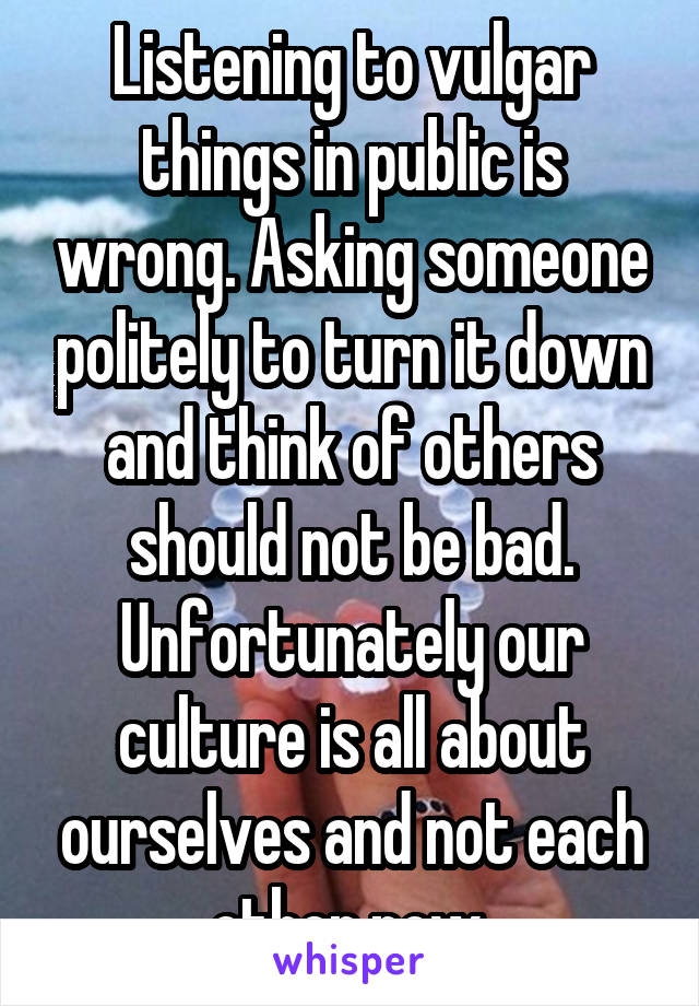 Listening to vulgar things in public is wrong. Asking someone politely to turn it down and think of others should not be bad. Unfortunately our culture is all about ourselves and not each other now.