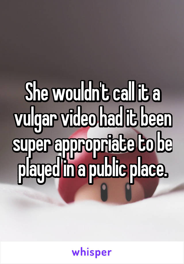 She wouldn't call it a vulgar video had it been super appropriate to be played in a public place.