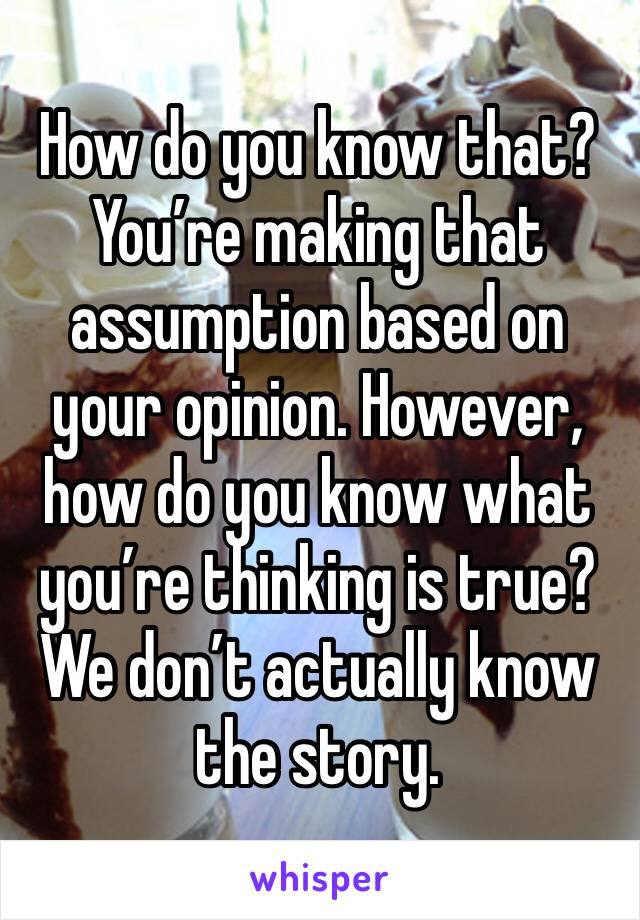 How do you know that? You’re making that assumption based on your opinion. However, how do you know what you’re thinking is true? We don’t actually know the story.