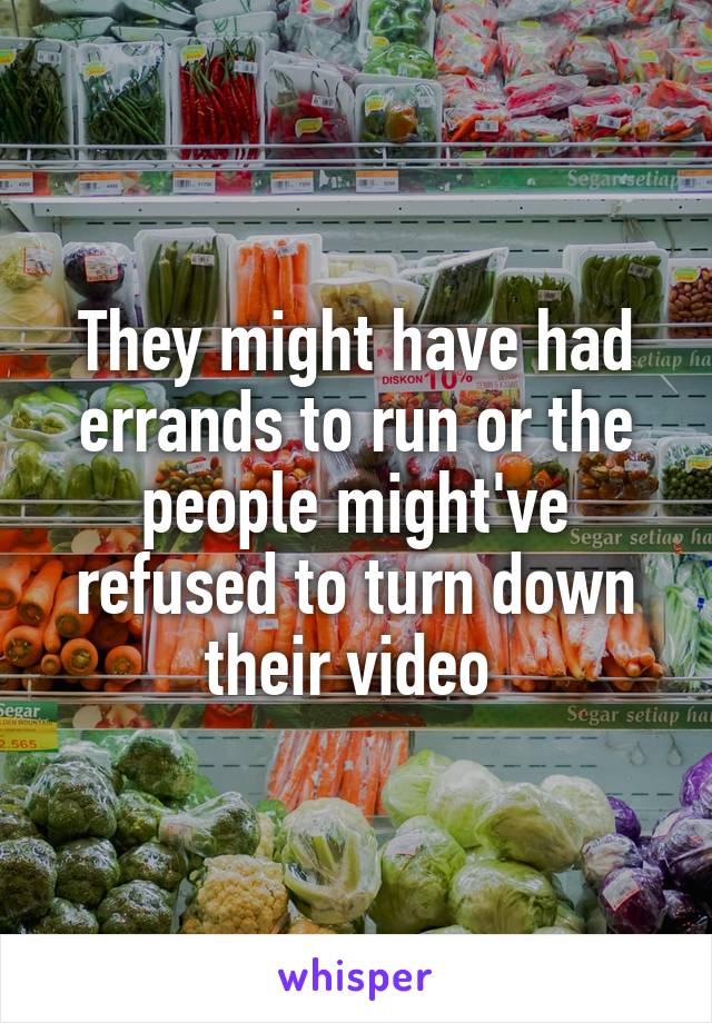 They might have had errands to run or the people might've refused to turn down their video 