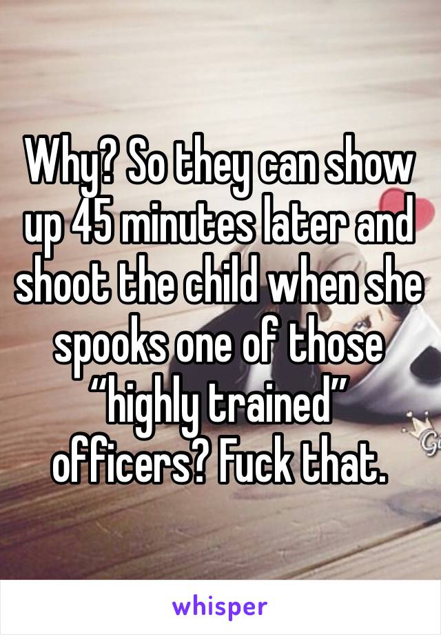 Why? So they can show up 45 minutes later and shoot the child when she spooks one of those “highly trained” officers? Fuck that. 