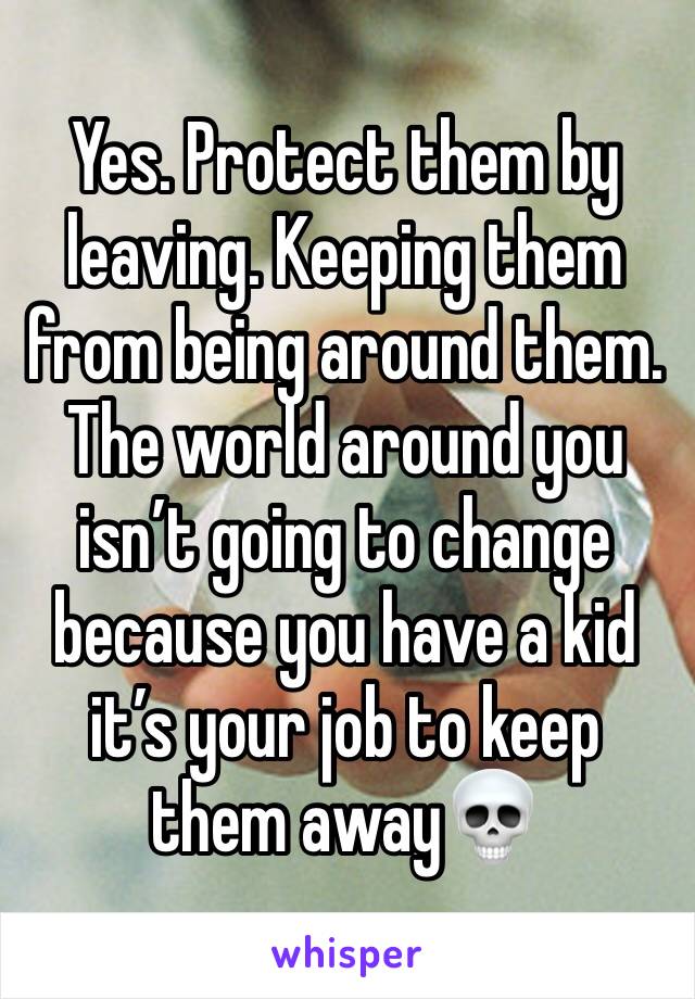 Yes. Protect them by leaving. Keeping them from being around them. The world around you isn’t going to change because you have a kid it’s your job to keep them away💀