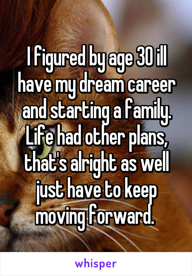 I figured by age 30 ill have my dream career and starting a family. Life had other plans, that's alright as well just have to keep moving forward. 