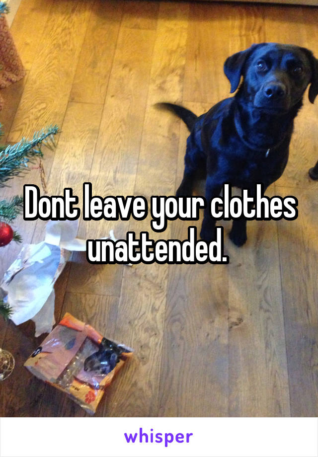 Dont leave your clothes unattended. 