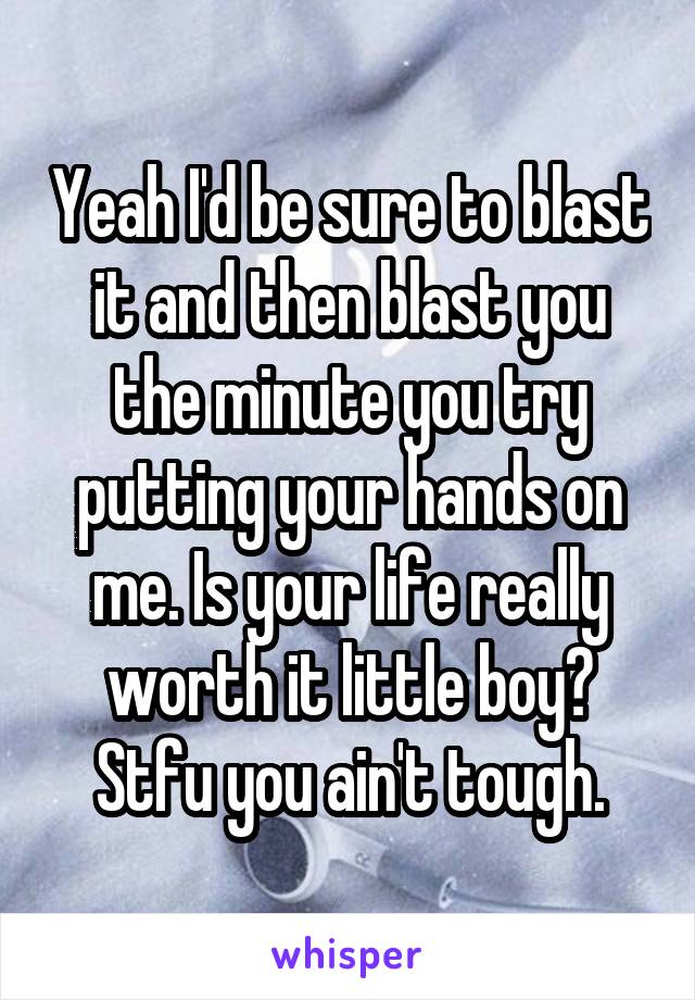 Yeah I'd be sure to blast it and then blast you the minute you try putting your hands on me. Is your life really worth it little boy? Stfu you ain't tough.