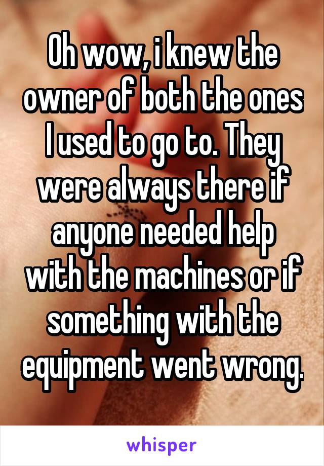 Oh wow, i knew the owner of both the ones I used to go to. They were always there if anyone needed help with the machines or if something with the equipment went wrong. 