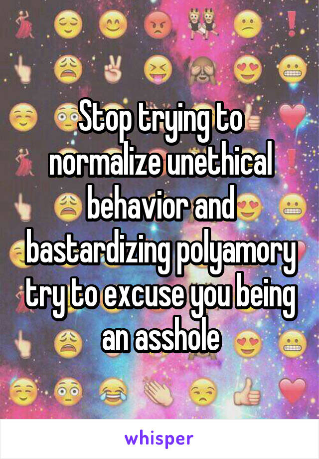 Stop trying to normalize unethical behavior and bastardizing polyamory try to excuse you being an asshole