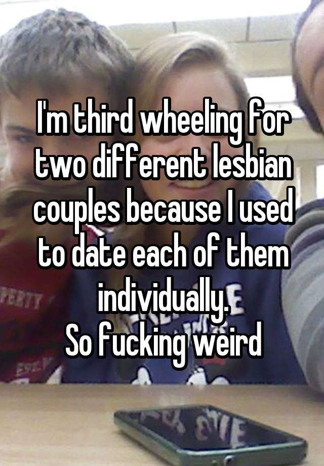 I'm third wheeling for two different lesbian couples because I used to date each of them individually.
So fucking weird