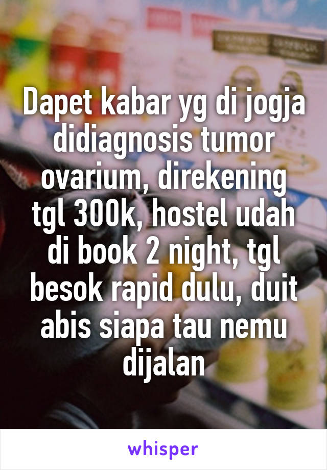 Dapet kabar yg di jogja didiagnosis tumor ovarium, direkening tgl 300k, hostel udah di book 2 night, tgl besok rapid dulu, duit abis siapa tau nemu dijalan