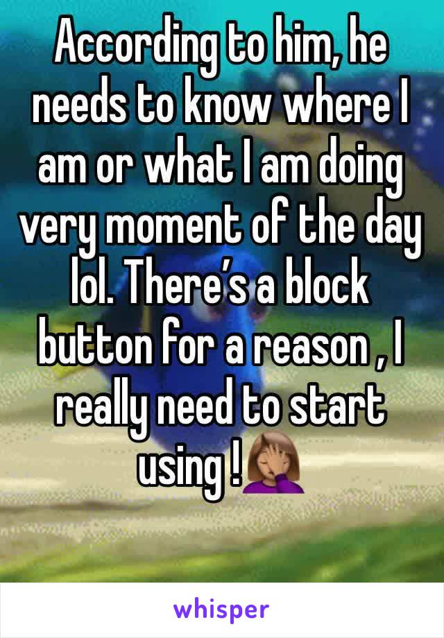 According to him, he  needs to know where I am or what I am doing very moment of the day lol. There’s a block button for a reason , I really need to start using !🤦🏽‍♀️