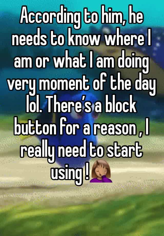 According to him, he  needs to know where I am or what I am doing very moment of the day lol. There’s a block button for a reason , I really need to start using !🤦🏽‍♀️