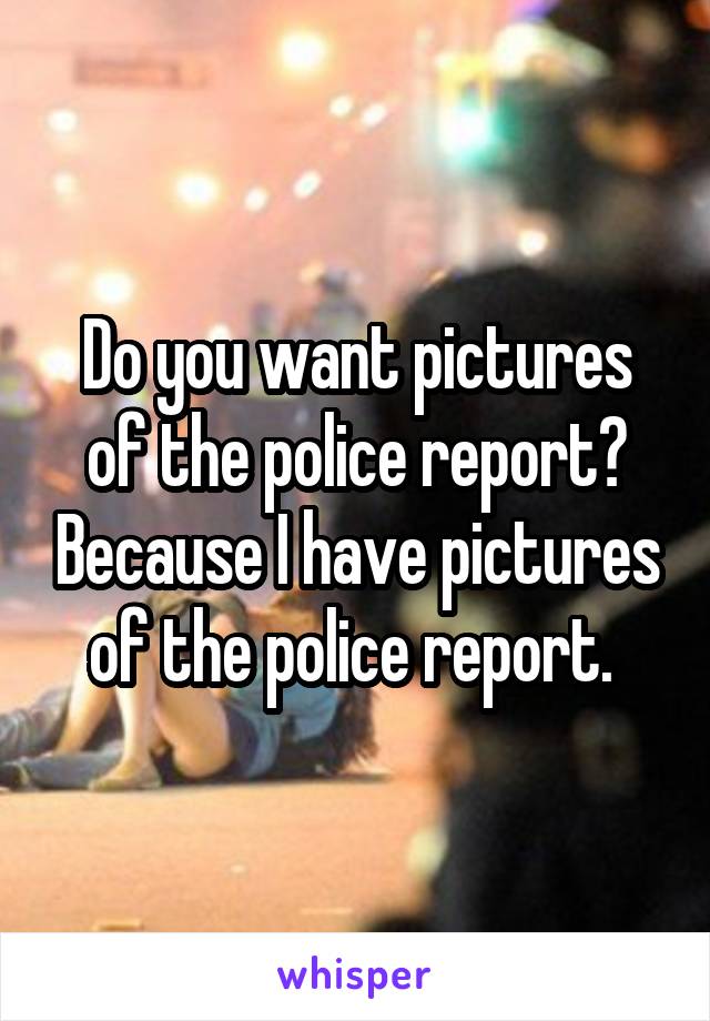 Do you want pictures of the police report? Because I have pictures of the police report. 