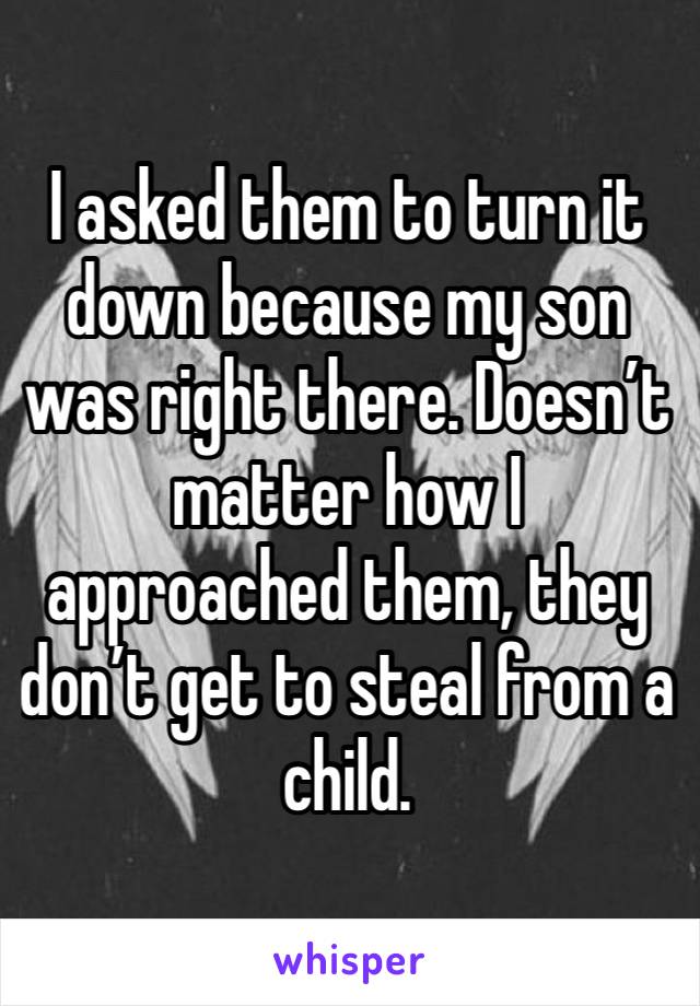 I asked them to turn it down because my son was right there. Doesn’t matter how I approached them, they don’t get to steal from a child. 