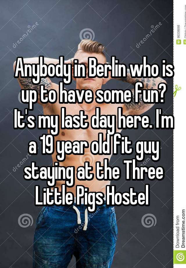 Anybody in Berlin who is up to have some fun? It's my last day here. I'm a 19 year old fit guy staying at the Three Little Pigs Hostel 