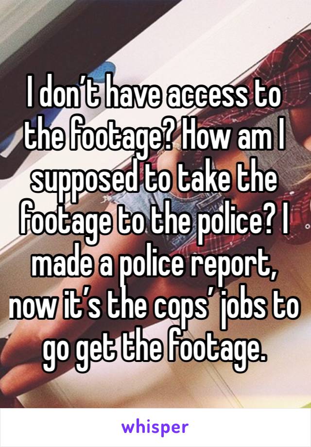 I don’t have access to the footage? How am I supposed to take the footage to the police? I made a police report, now it’s the cops’ jobs to go get the footage. 