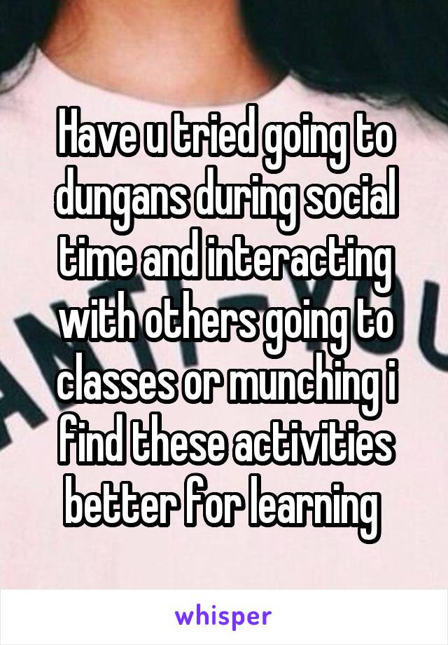 Have u tried going to dungans during social time and interacting with others going to classes or munching i find these activities better for learning 