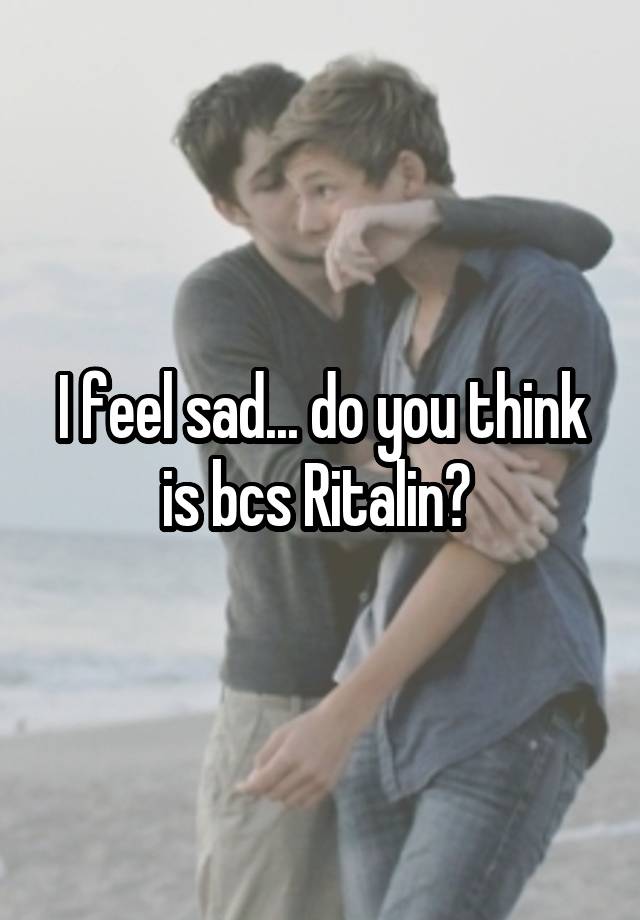 I feel sad... do you think is bcs Ritalin? 