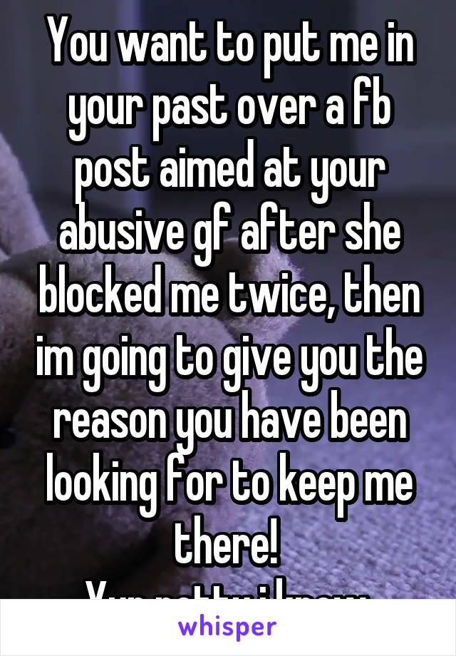 You want to put me in your past over a fb post aimed at your abusive gf after she blocked me twice, then im going to give you the reason you have been looking for to keep me there! 
Yup petty i know 