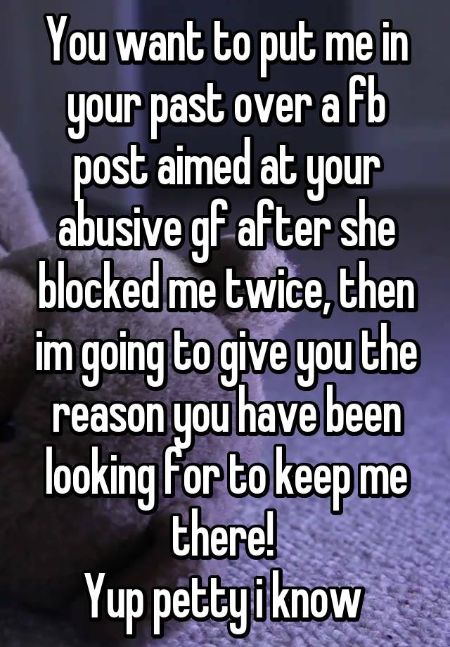 You want to put me in your past over a fb post aimed at your abusive gf after she blocked me twice, then im going to give you the reason you have been looking for to keep me there! 
Yup petty i know 