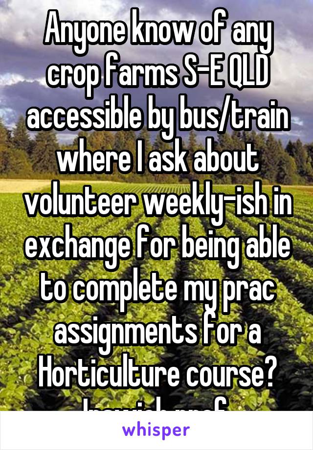 Anyone know of any crop farms S-E QLD accessible by bus/train where I ask about volunteer weekly-ish in exchange for being able to complete my prac assignments for a Horticulture course? Ipswich pref.