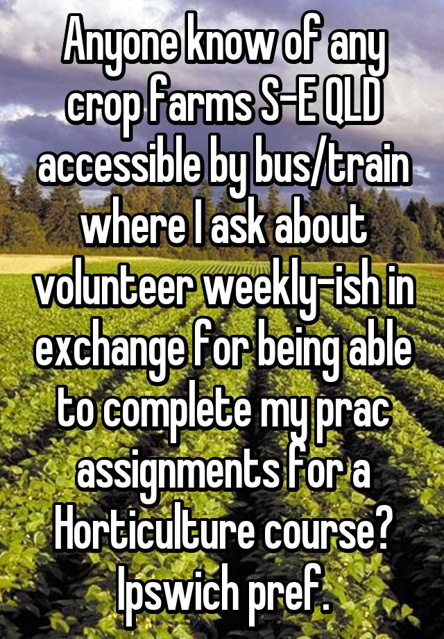 Anyone know of any crop farms S-E QLD accessible by bus/train where I ask about volunteer weekly-ish in exchange for being able to complete my prac assignments for a Horticulture course? Ipswich pref.