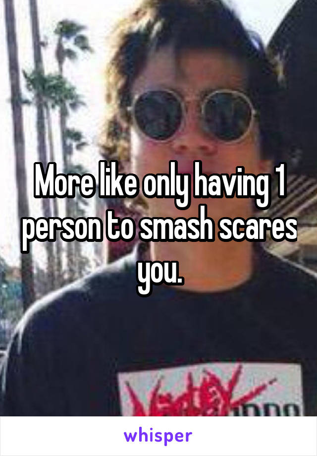 More like only having 1 person to smash scares you.
