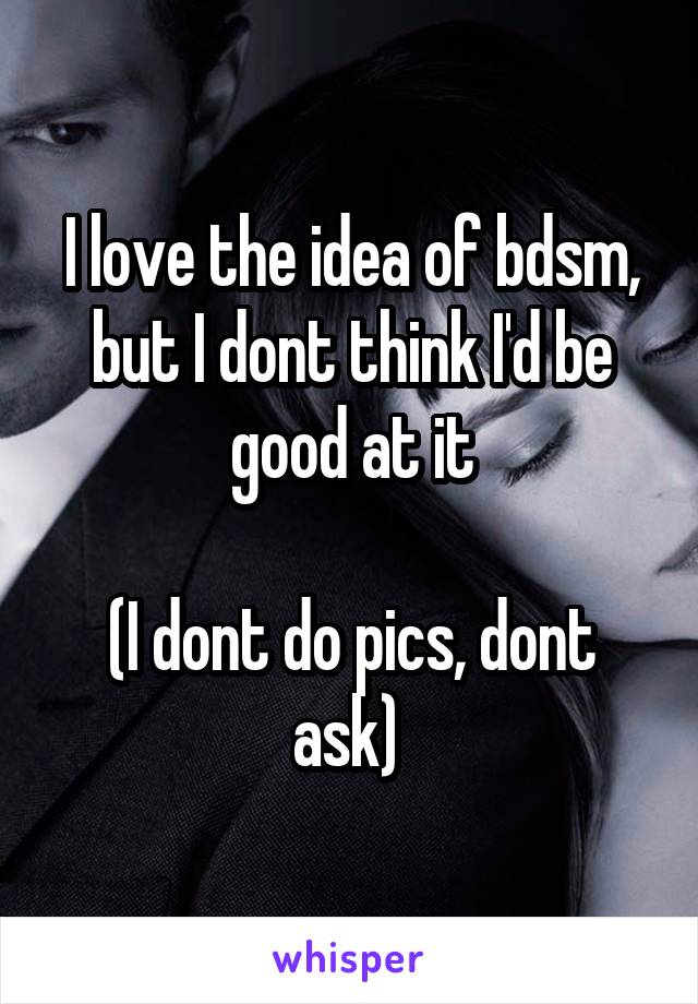 I love the idea of bdsm, but I dont think I'd be good at it

(I dont do pics, dont ask) 