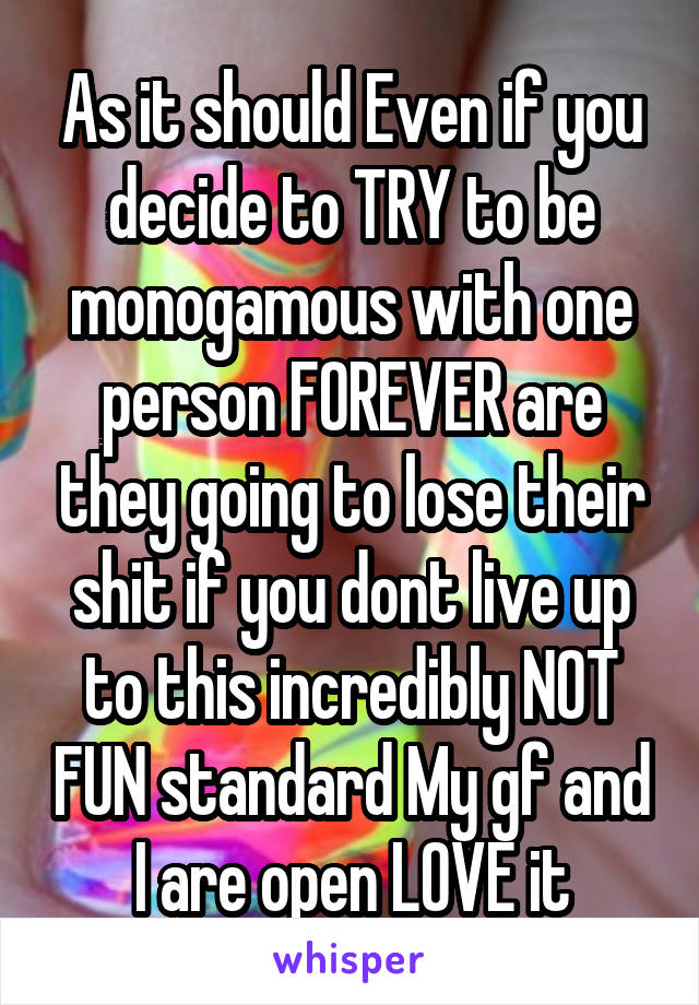 As it should Even if you decide to TRY to be monogamous with one person FOREVER are they going to lose their shit if you dont live up to this incredibly NOT FUN standard My gf and I are open LOVE it