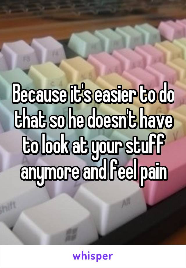 Because it's easier to do that so he doesn't have to look at your stuff anymore and feel pain