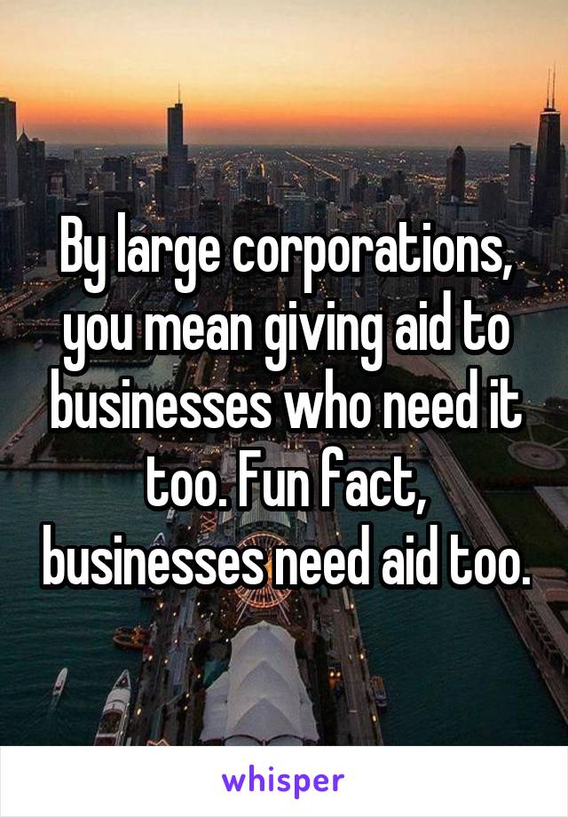 By large corporations, you mean giving aid to businesses who need it too. Fun fact, businesses need aid too.