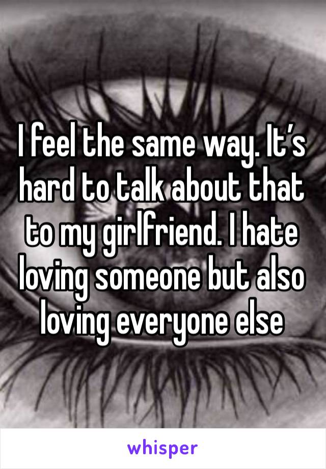 I feel the same way. It’s hard to talk about that to my girlfriend. I hate loving someone but also loving everyone else 