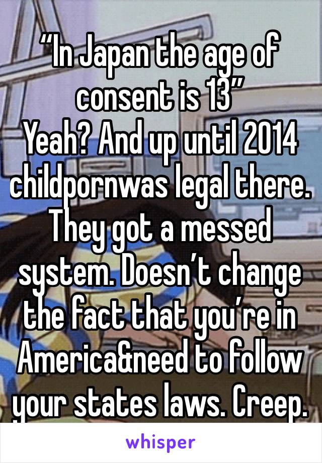 “In Japan the age of consent is 13” 
Yeah? And up until 2014 childpornwas legal there. They got a messed system. Doesn’t change the fact that you’re in America&need to follow your states laws. Creep.