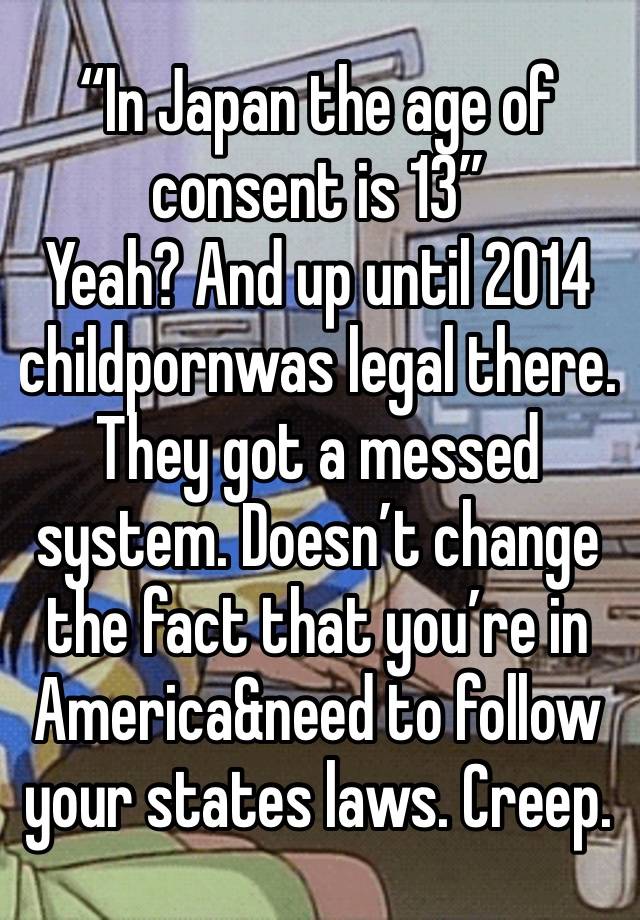 “In Japan the age of consent is 13” 
Yeah? And up until 2014 childpornwas legal there. They got a messed system. Doesn’t change the fact that you’re in America&need to follow your states laws. Creep.