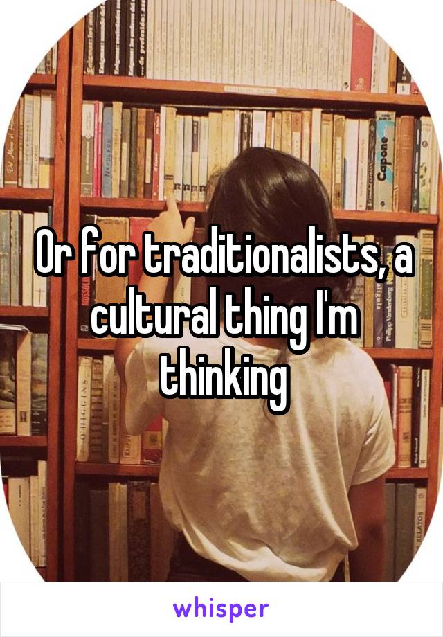 Or for traditionalists, a cultural thing I'm thinking