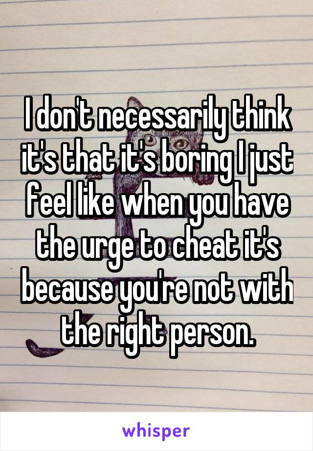 I don't necessarily think it's that it's boring I just feel like when you have the urge to cheat it's because you're not with the right person.