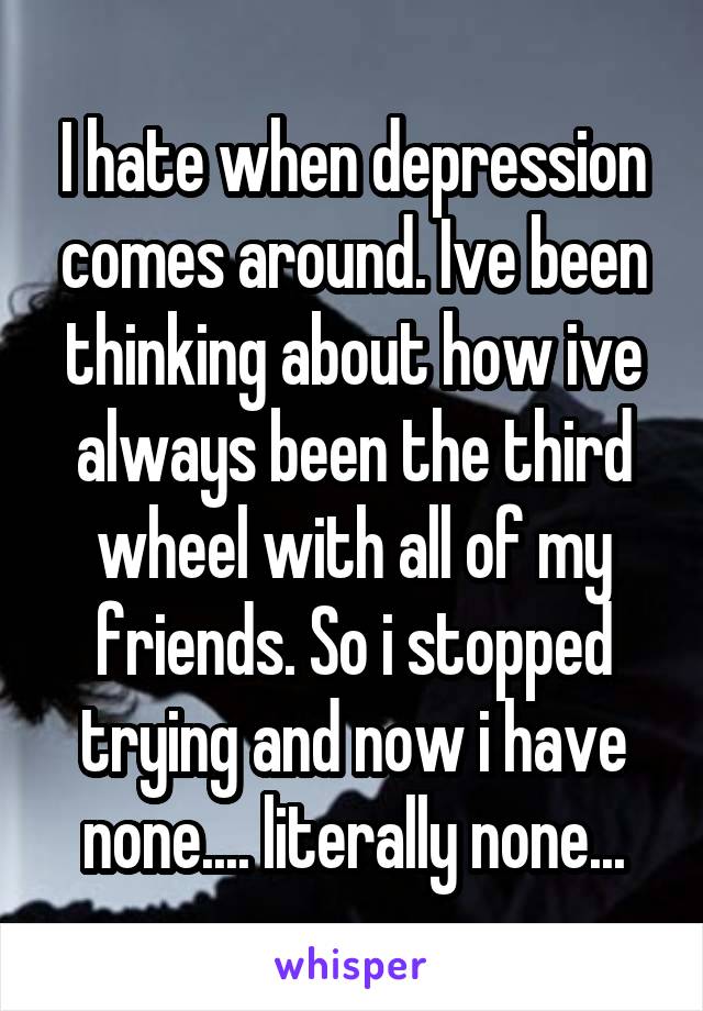 I hate when depression comes around. Ive been thinking about how ive always been the third wheel with all of my friends. So i stopped trying and now i have none.... literally none...