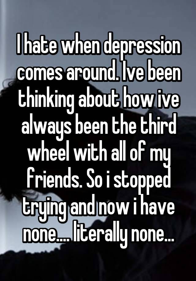 I hate when depression comes around. Ive been thinking about how ive always been the third wheel with all of my friends. So i stopped trying and now i have none.... literally none...