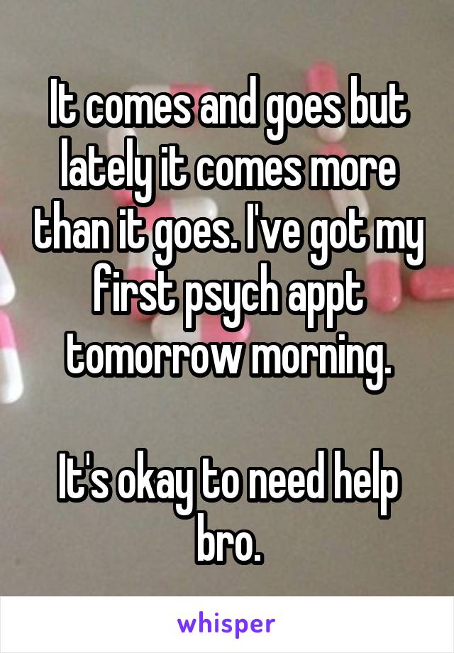 It comes and goes but lately it comes more than it goes. I've got my first psych appt tomorrow morning.

It's okay to need help bro.