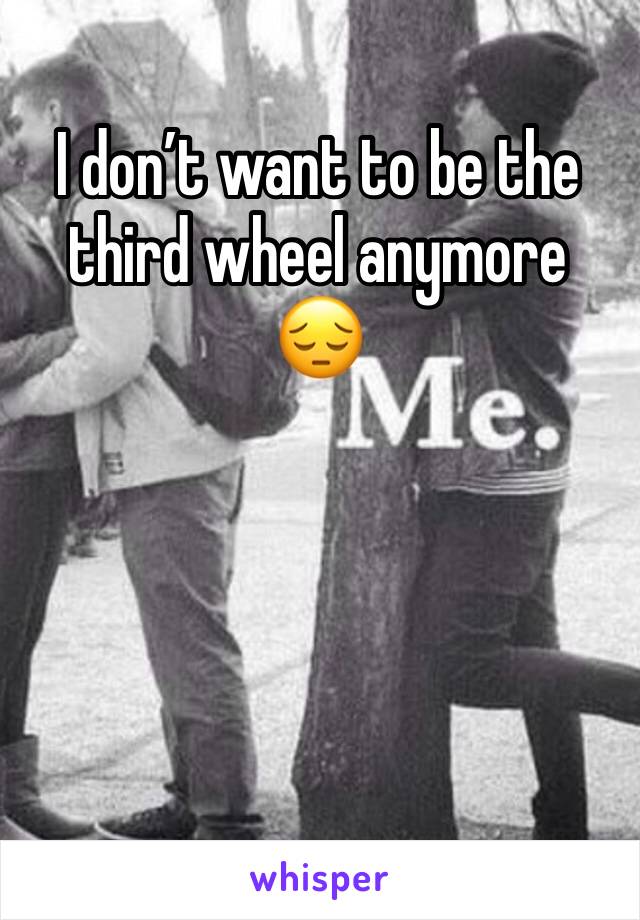 I don’t want to be the third wheel anymore 😔