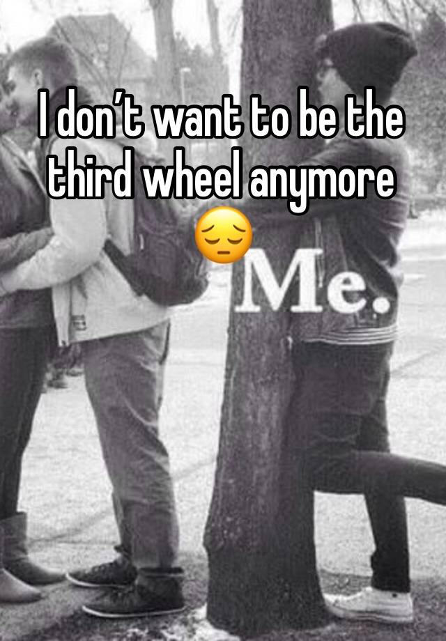 I don’t want to be the third wheel anymore 😔