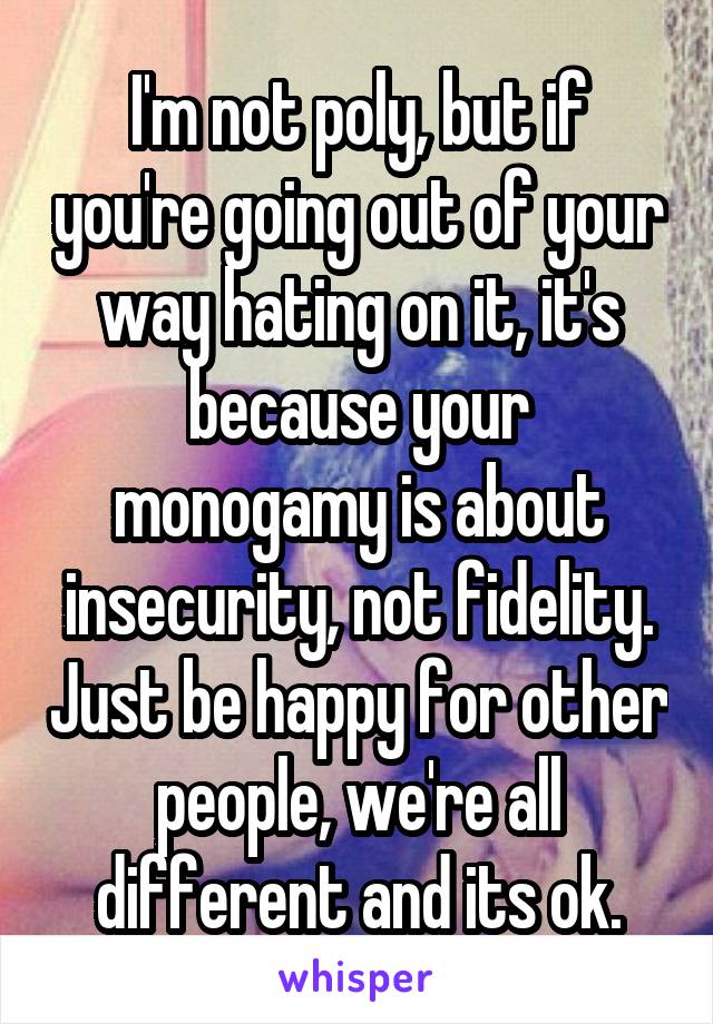 I'm not poly, but if you're going out of your way hating on it, it's because your monogamy is about insecurity, not fidelity. Just be happy for other people, we're all different and its ok.