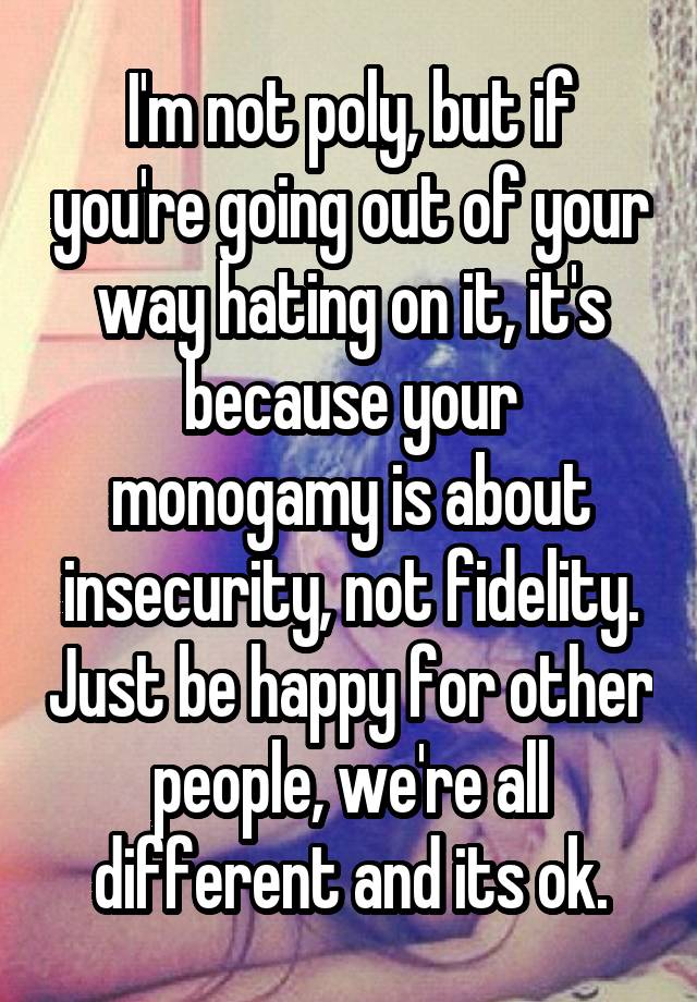 I'm not poly, but if you're going out of your way hating on it, it's because your monogamy is about insecurity, not fidelity. Just be happy for other people, we're all different and its ok.