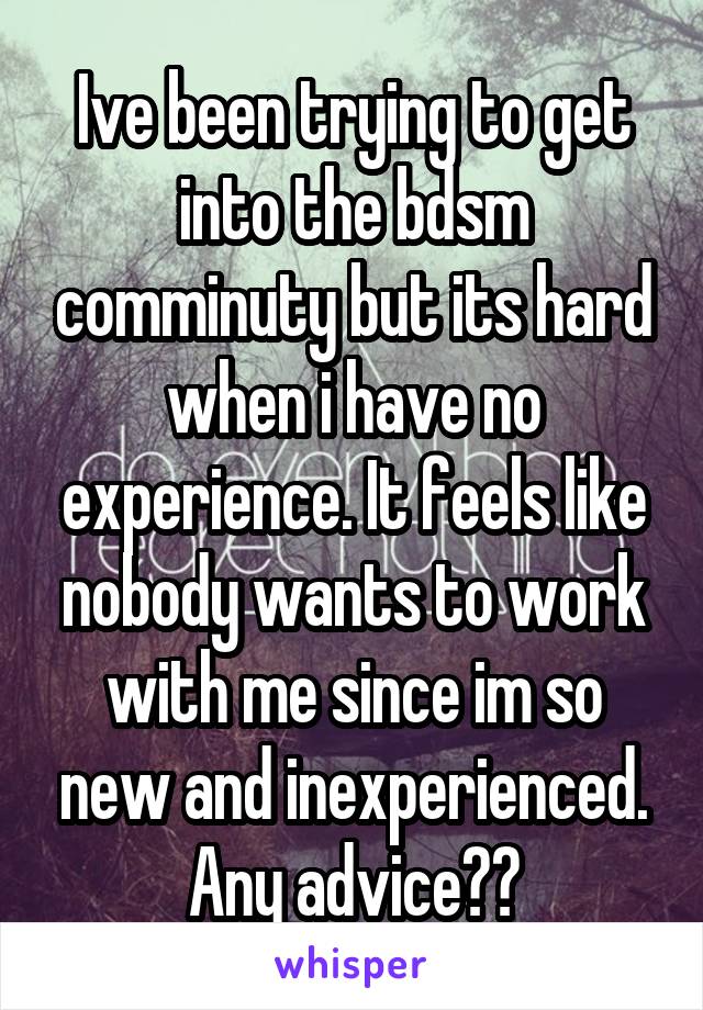 Ive been trying to get into the bdsm comminuty but its hard when i have no experience. It feels like nobody wants to work with me since im so new and inexperienced. Any advice??