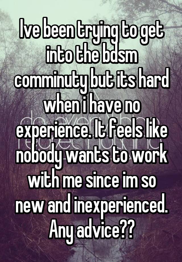 Ive been trying to get into the bdsm comminuty but its hard when i have no experience. It feels like nobody wants to work with me since im so new and inexperienced. Any advice??