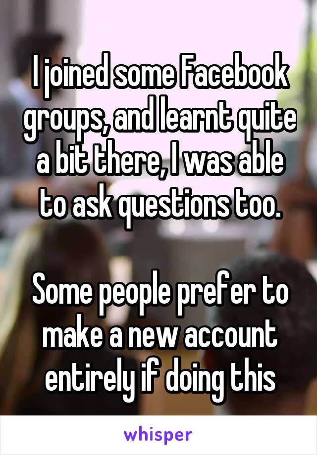 I joined some Facebook groups, and learnt quite a bit there, I was able to ask questions too.

Some people prefer to make a new account entirely if doing this