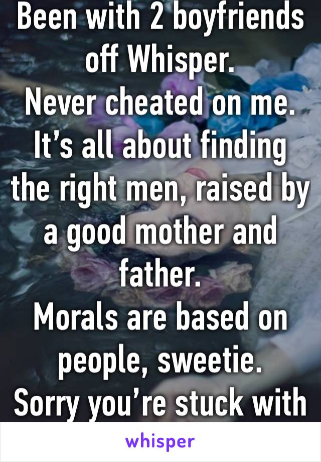 Been with 2 boyfriends off Whisper.
Never cheated on me.
It’s all about finding the right men, raised by a good mother and father.
Morals are based on people, sweetie.
Sorry you’re stuck with Karen. 