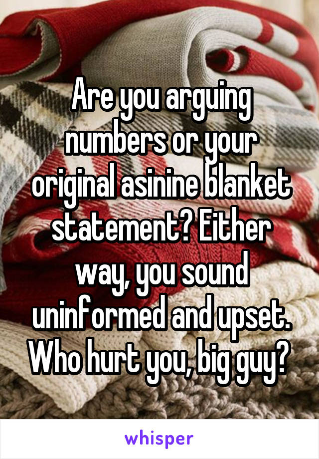 Are you arguing numbers or your original asinine blanket statement? Either way, you sound uninformed and upset. Who hurt you, big guy? 