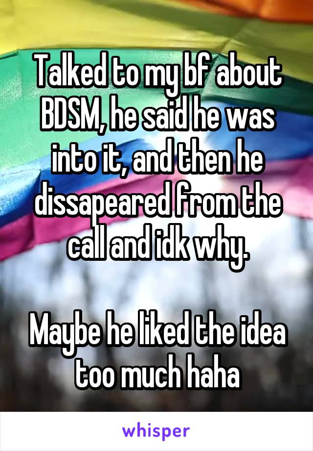 Talked to my bf about BDSM, he said he was into it, and then he dissapeared from the call and idk why.

Maybe he liked the idea too much haha