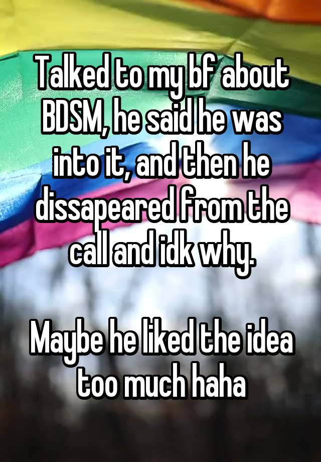 Talked to my bf about BDSM, he said he was into it, and then he dissapeared from the call and idk why.

Maybe he liked the idea too much haha