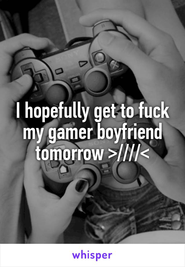 I hopefully get to fuck my gamer boyfriend tomorrow >////<